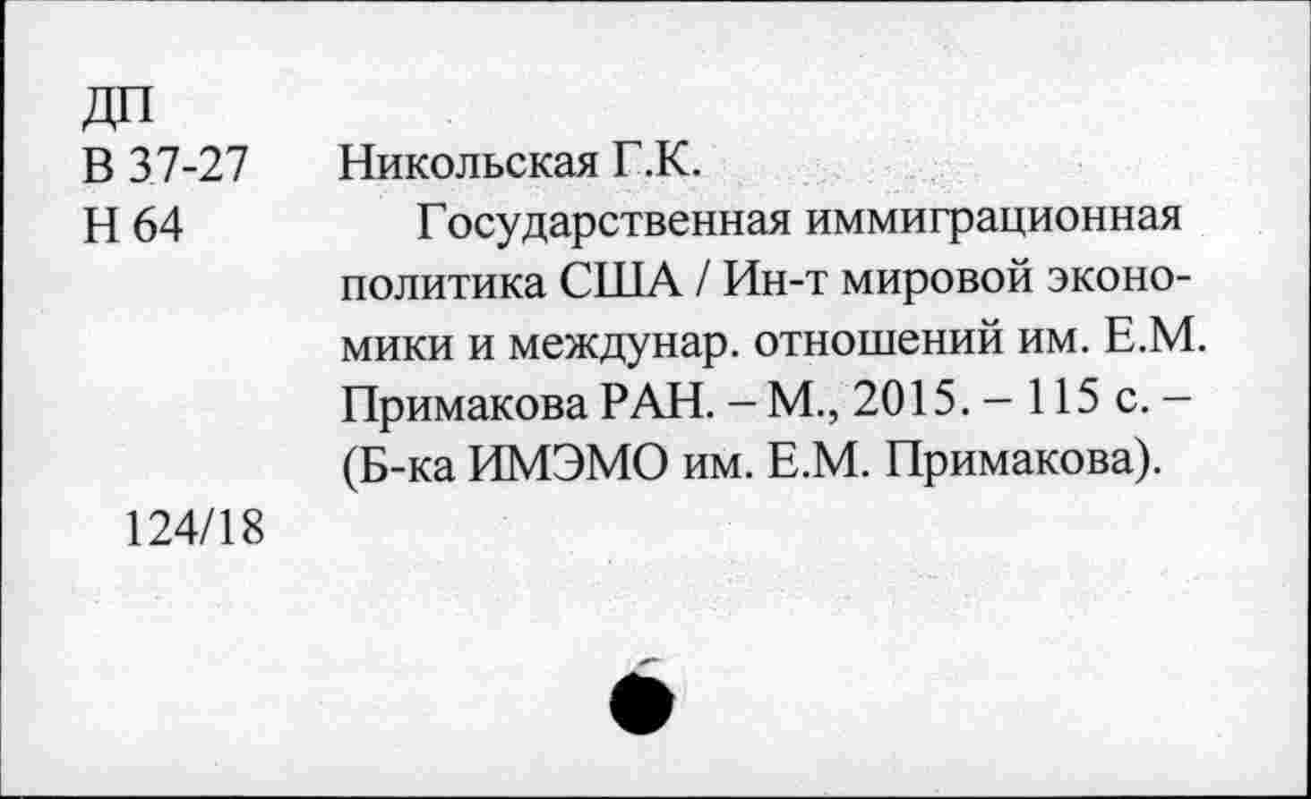 ﻿ДП
В 3.7-27
Н 64
Никольская Г.К.
Государственная иммиграционная политика США / Ин-т мировой экономики и междунар. отношений им. Е.М Примакова РАН. - М., 2015. - 115 с. -(Б-ка ИМЭМО им. Е.М. Примакова).
124/18